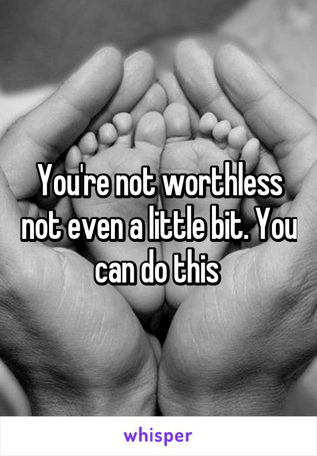 You're not worthless not even a little bit. You can do this 