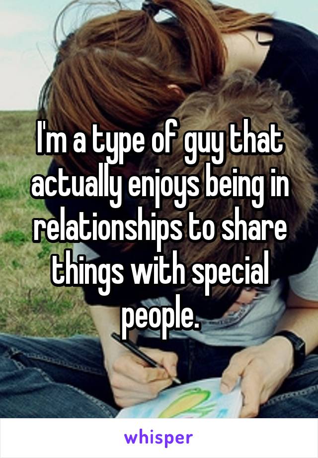 I'm a type of guy that actually enjoys being in relationships to share things with special people.