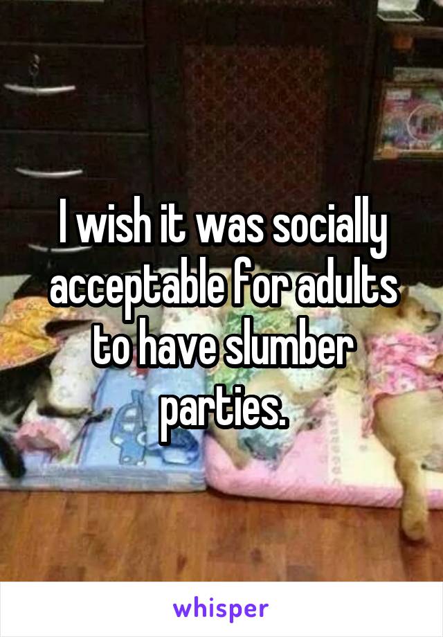 I wish it was socially acceptable for adults to have slumber parties.