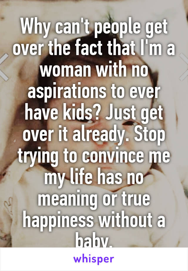 Why can't people get over the fact that I'm a woman with no aspirations to ever have kids? Just get over it already. Stop trying to convince me my life has no meaning or true happiness without a baby.