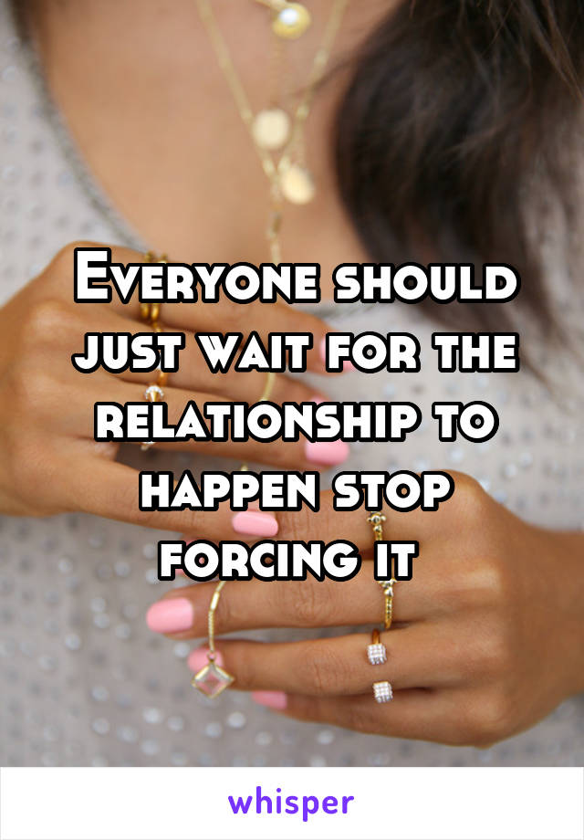 Everyone should just wait for the relationship to happen stop forcing it 