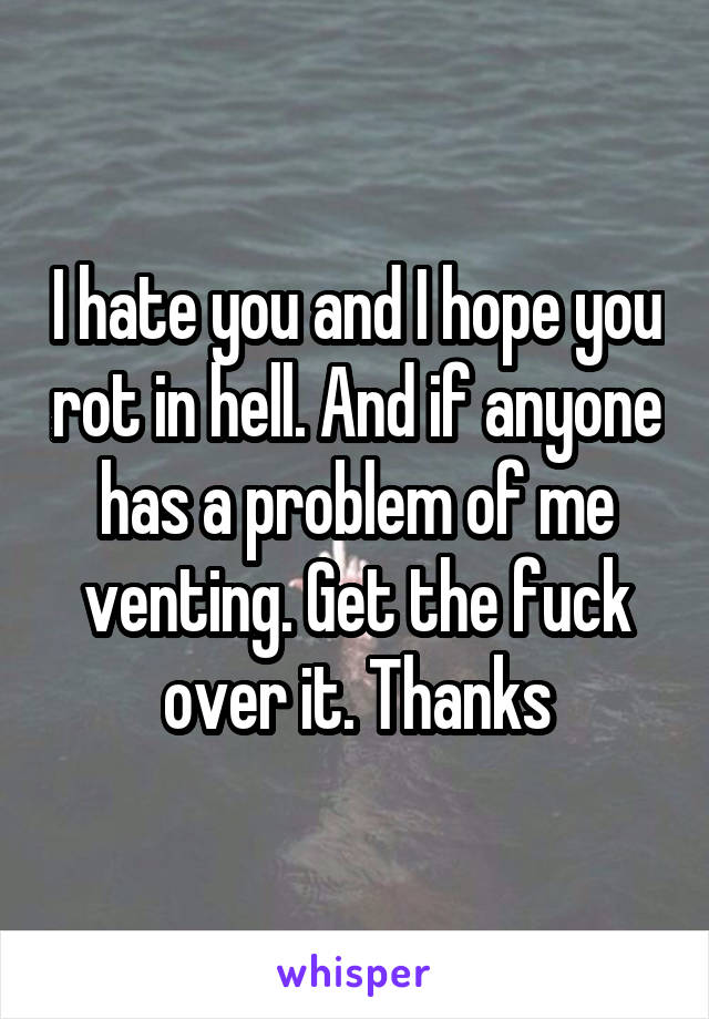 I hate you and I hope you rot in hell. And if anyone has a problem of me venting. Get the fuck over it. Thanks
