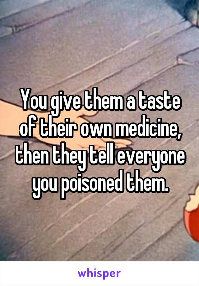 You give them a taste of their own medicine, then they tell everyone you poisoned them.