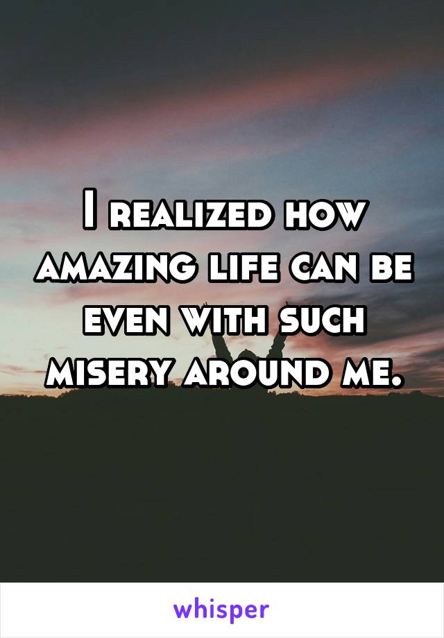 I realized how amazing life can be even with such misery around me.
