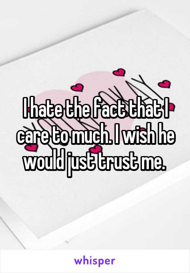 I hate the fact that I care to much. I wish he would just trust me. 