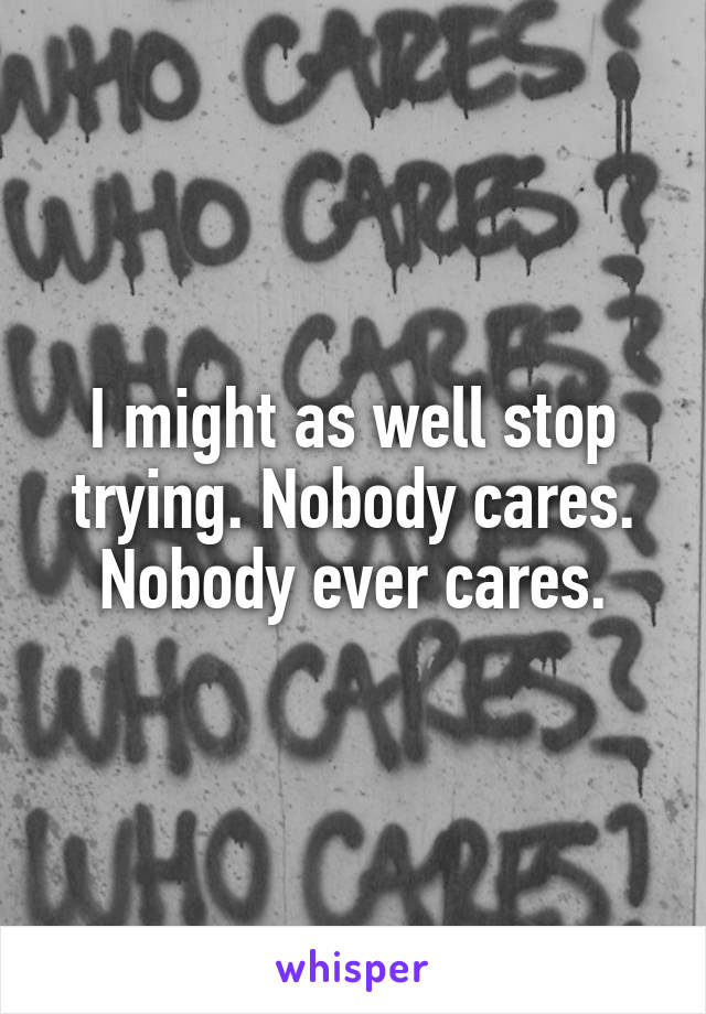 I might as well stop trying. Nobody cares. Nobody ever cares.