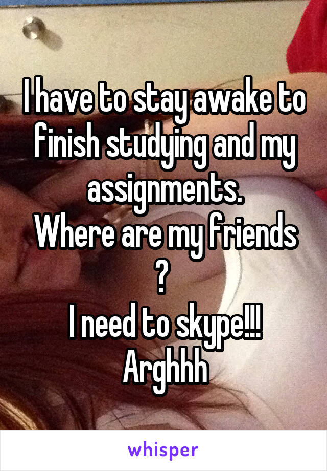 I have to stay awake to finish studying and my assignments.
Where are my friends ? 
I need to skype!!! Arghhh