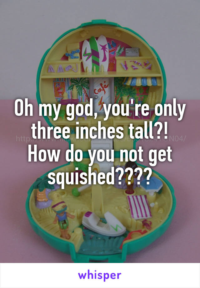 Oh my god, you're only three inches tall?! How do you not get squished????