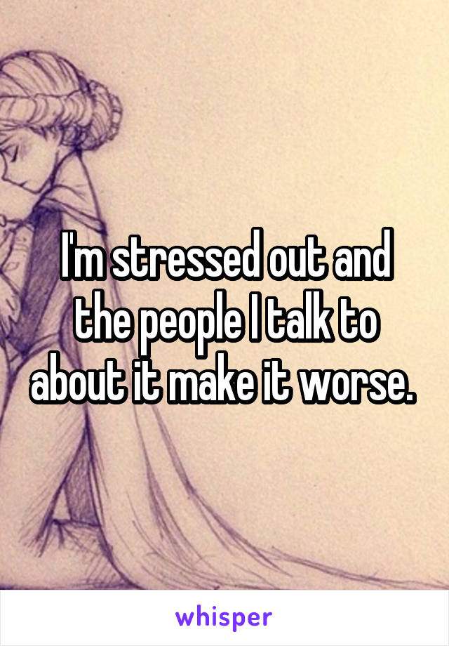 I'm stressed out and the people I talk to about it make it worse. 