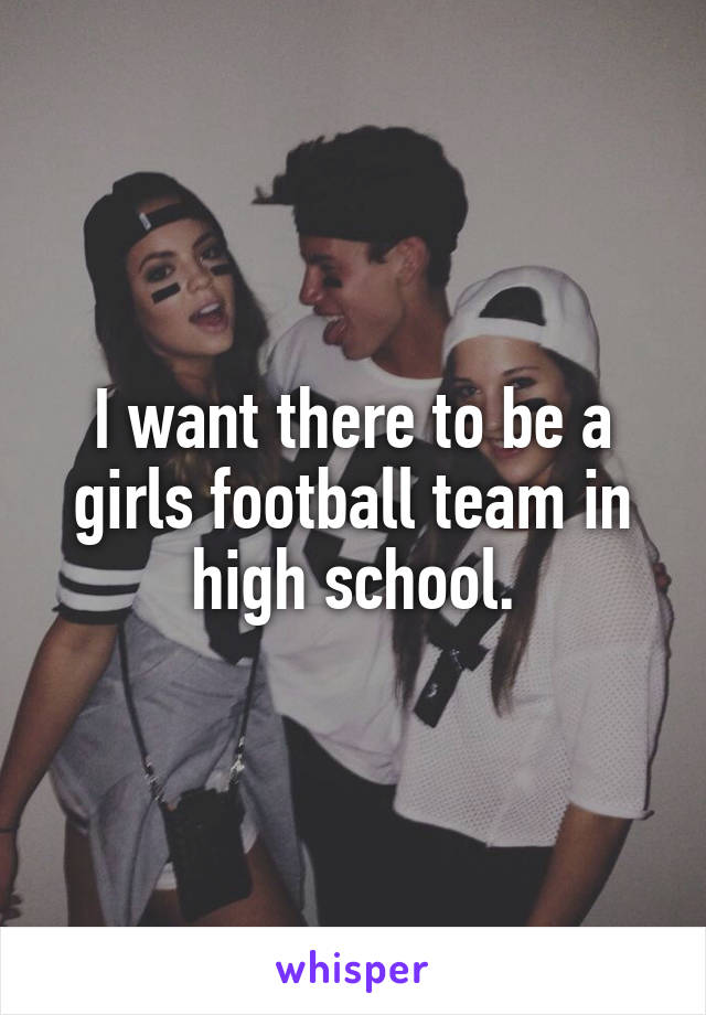 I want there to be a girls football team in high school.