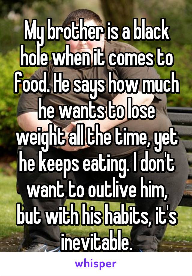 My brother is a black hole when it comes to food. He says how much he wants to lose weight all the time, yet he keeps eating. I don't want to outlive him, but with his habits, it's inevitable.