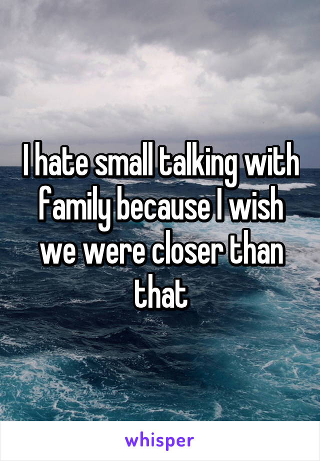 I hate small talking with family because I wish we were closer than that
