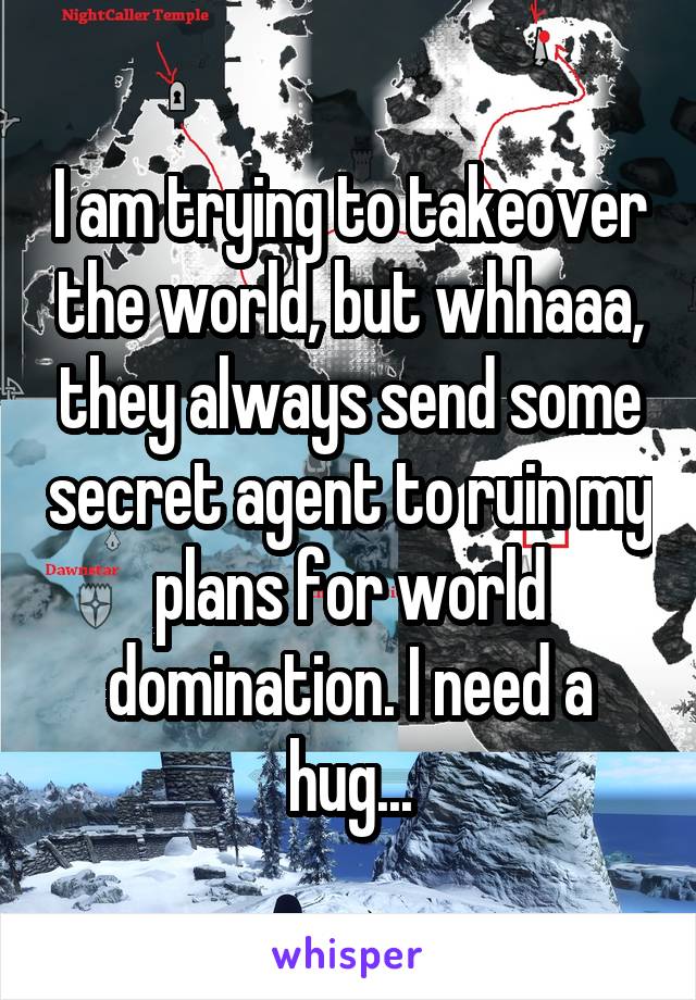 I am trying to takeover the world, but whhaaa, they always send some secret agent to ruin my plans for world domination. I need a hug...