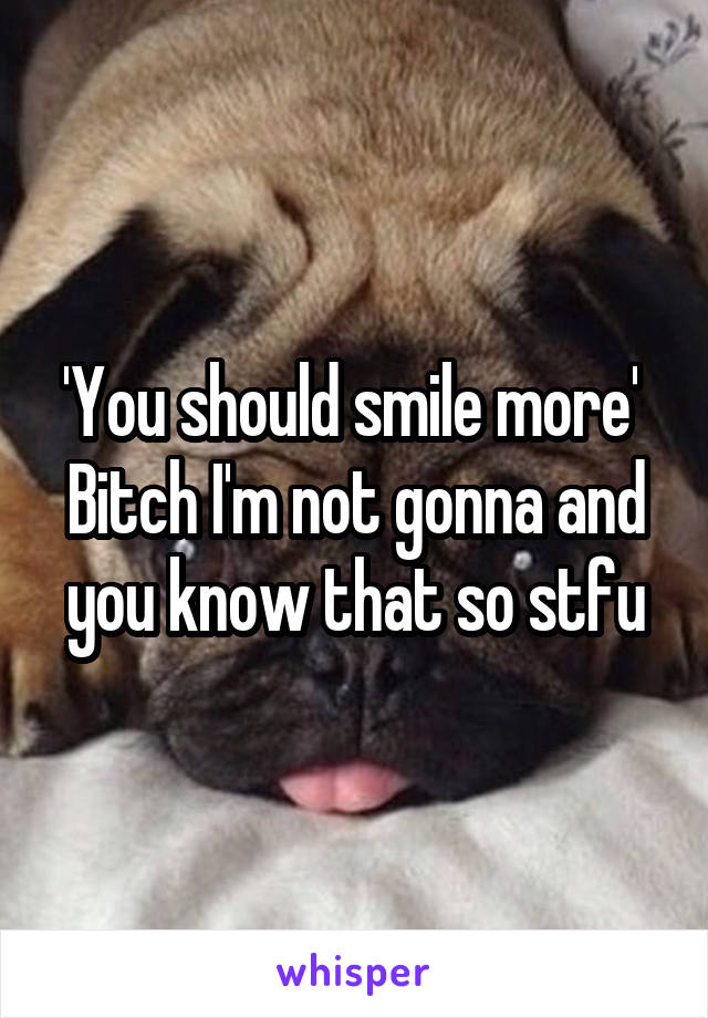 'You should smile more' 
Bitch I'm not gonna and you know that so stfu