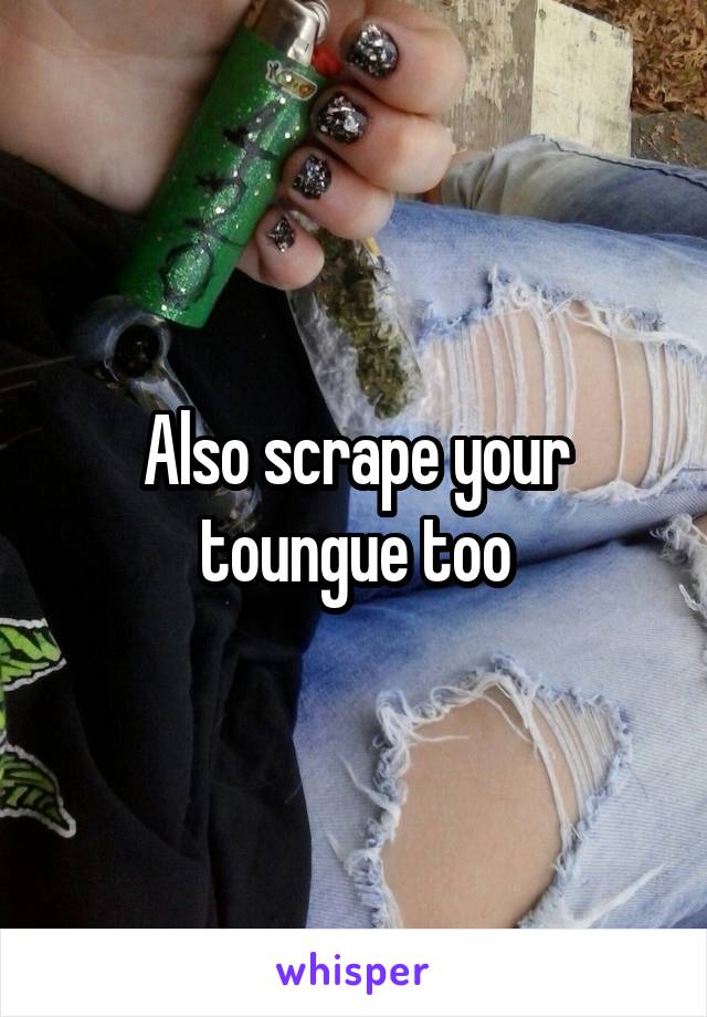 Also scrape your toungue too