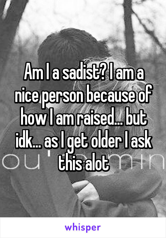 Am I a sadist? I am a nice person because of how I am raised... but idk... as I get older I ask this alot