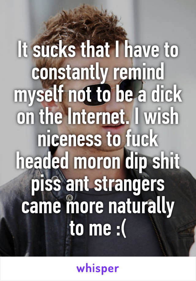 It sucks that I have to constantly remind myself not to be a dick on the Internet. I wish niceness to fuck headed moron dip shit piss ant strangers came more naturally to me :(