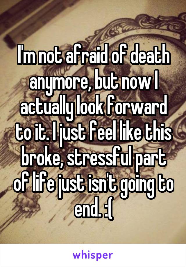 I'm not afraid of death anymore, but now I actually look forward to it. I just feel like this broke, stressful part of life just isn't going to end. :(