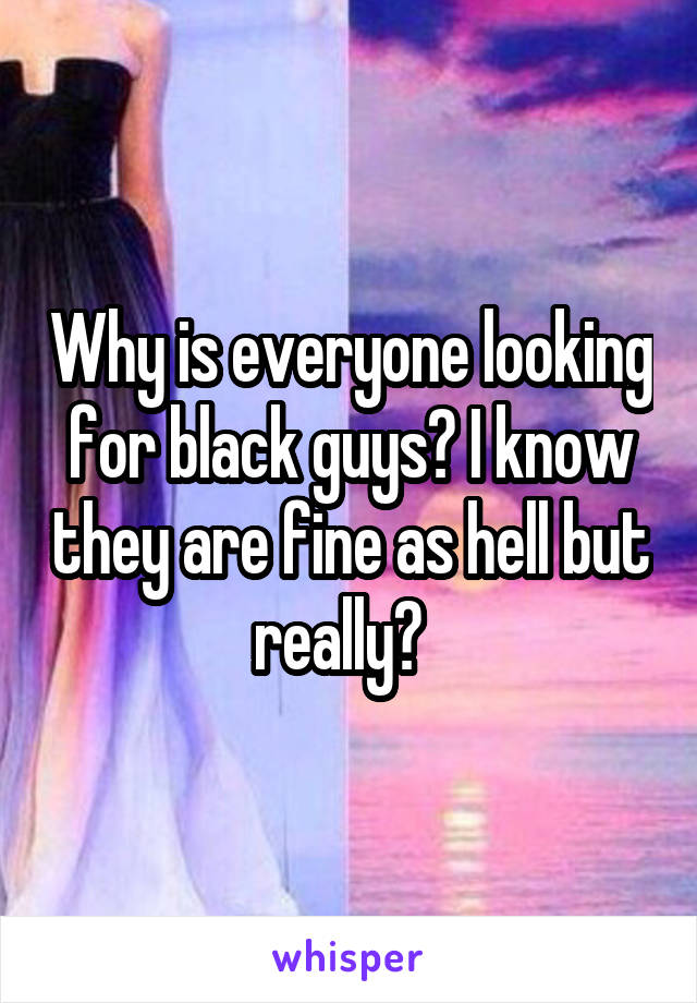 Why is everyone looking for black guys? I know they are fine as hell but really?  