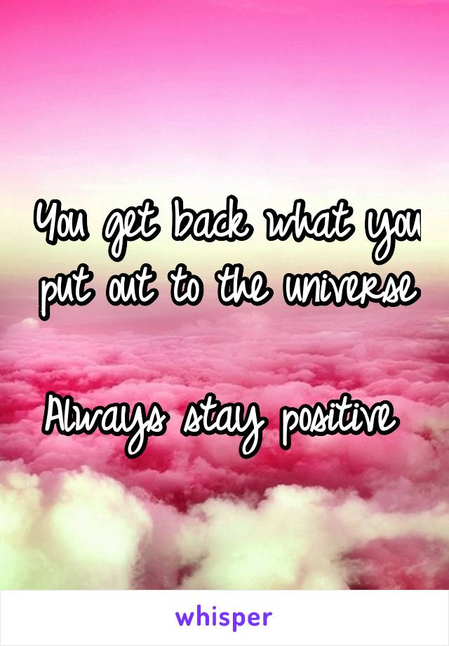 You get back what you put out to the universe 
Always stay positive 
