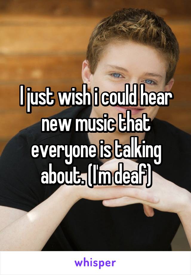 I just wish i could hear new music that everyone is talking about. (I'm deaf)
