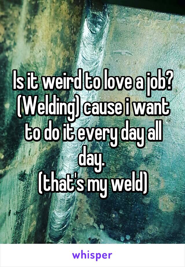 Is it weird to love a job? (Welding) cause i want to do it every day all day. 
(that's my weld)