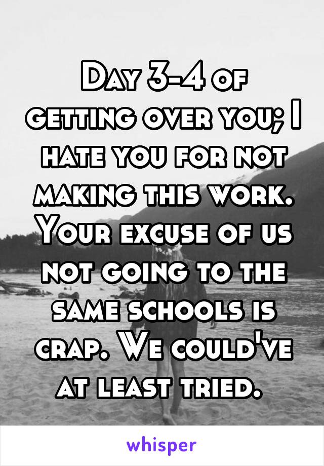 Day 3-4 of getting over you; I hate you for not making this work. Your excuse of us not going to the same schools is crap. We could've at least tried. 