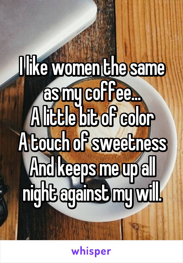 I like women the same as my coffee...
A little bit of color
A touch of sweetness
And keeps me up all night against my will.