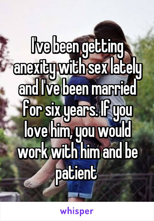 I've been getting anexity with sex lately and I've been married for six years. If you love him, you would work with him and be patient 