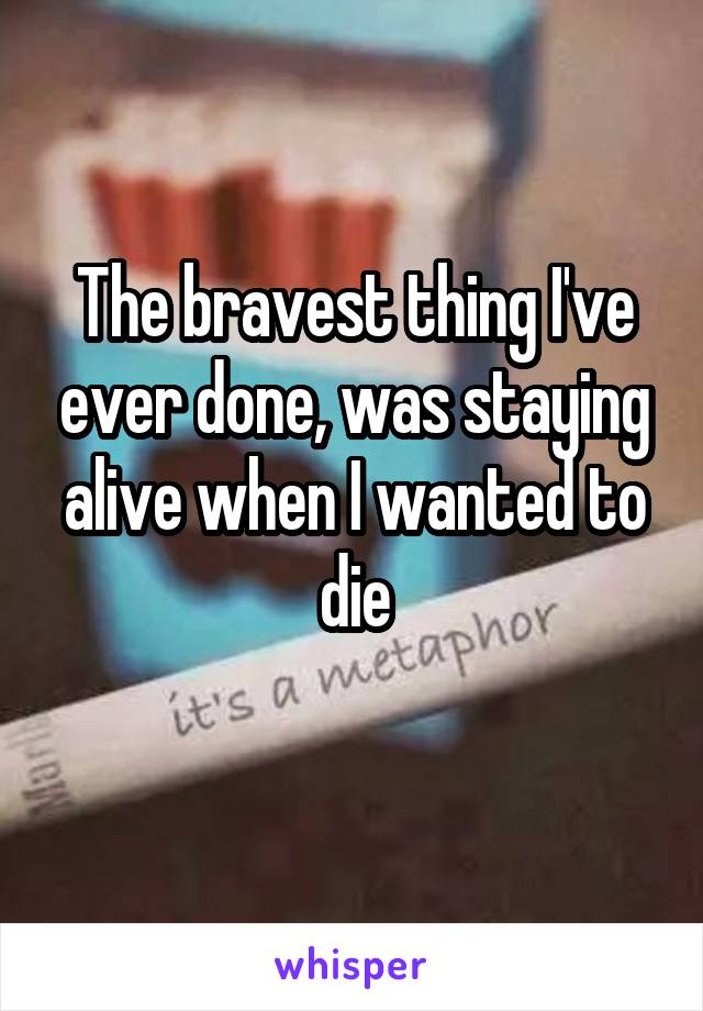 The bravest thing I've ever done, was staying alive when I wanted to die
