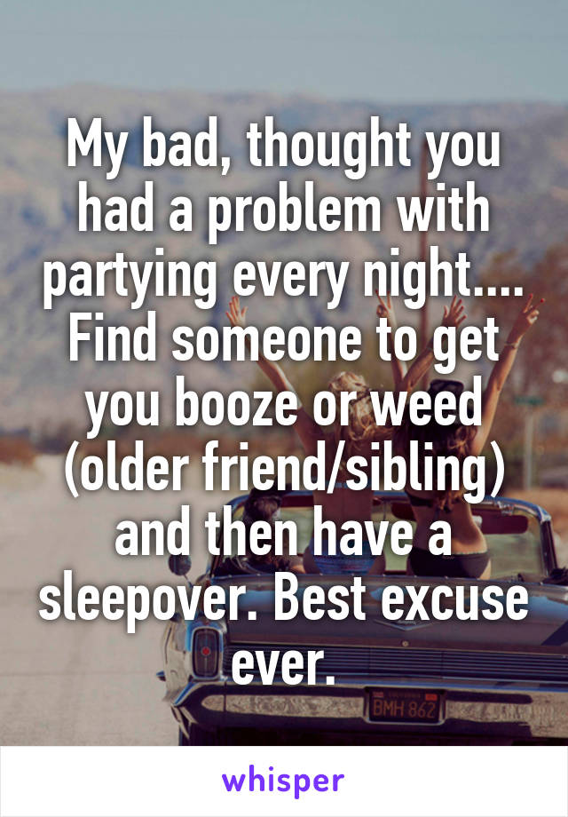 My bad, thought you had a problem with partying every night....
Find someone to get you booze or weed (older friend/sibling) and then have a sleepover. Best excuse ever.