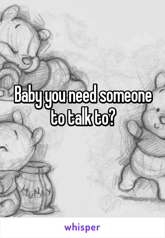 Baby you need someone to talk to?
