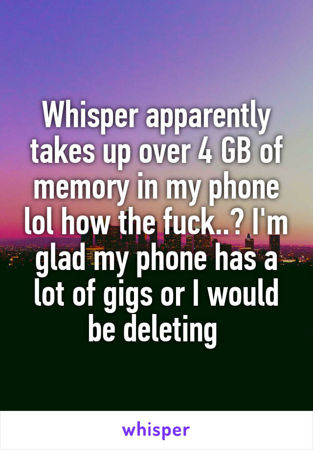Whisper apparently takes up over 4 GB of memory in my phone lol how the fuck..? I'm glad my phone has a lot of gigs or I would be deleting 