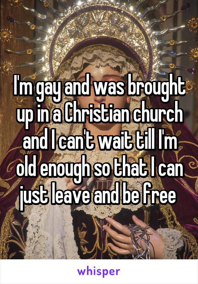 I'm gay and was brought up in a Christian church and I can't wait till I'm old enough so that I can just leave and be free 