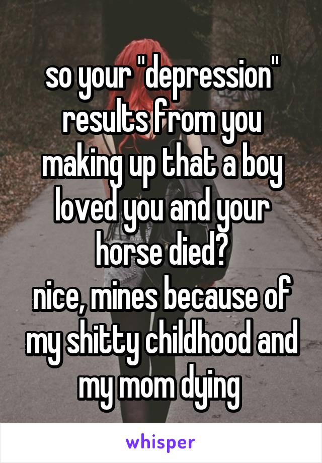 so your "depression" results from you making up that a boy loved you and your horse died?
nice, mines because of my shitty childhood and my mom dying 