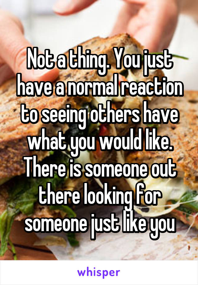 Not a thing. You just have a normal reaction to seeing others have what you would like. There is someone out there looking for someone just like you
