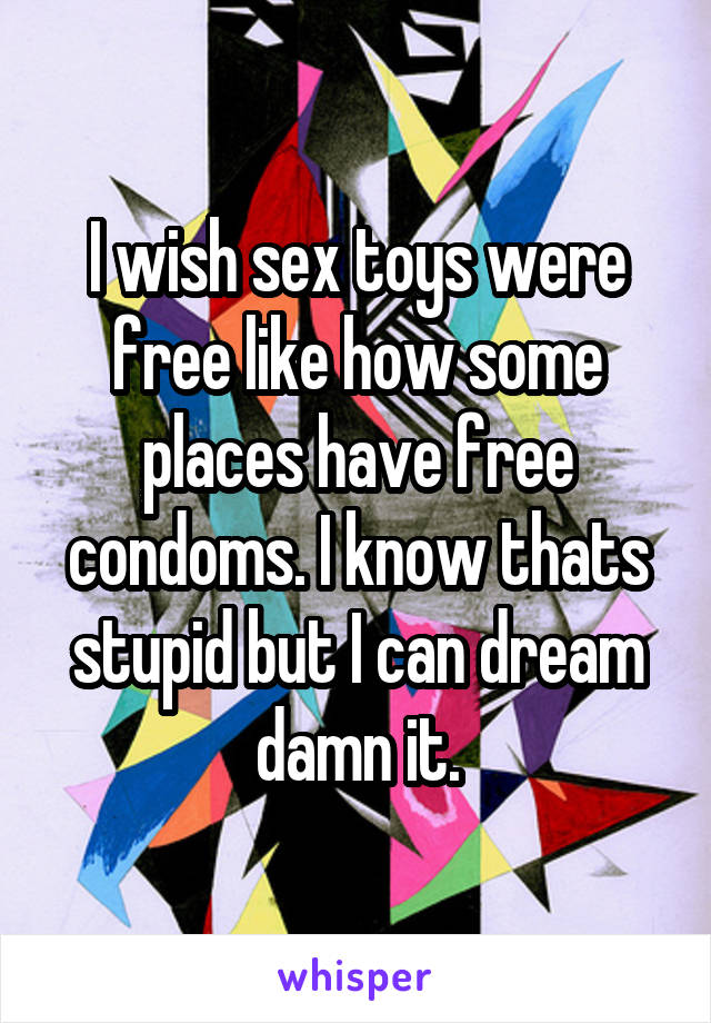 I wish sex toys were free like how some places have free condoms. I know thats stupid but I can dream damn it.