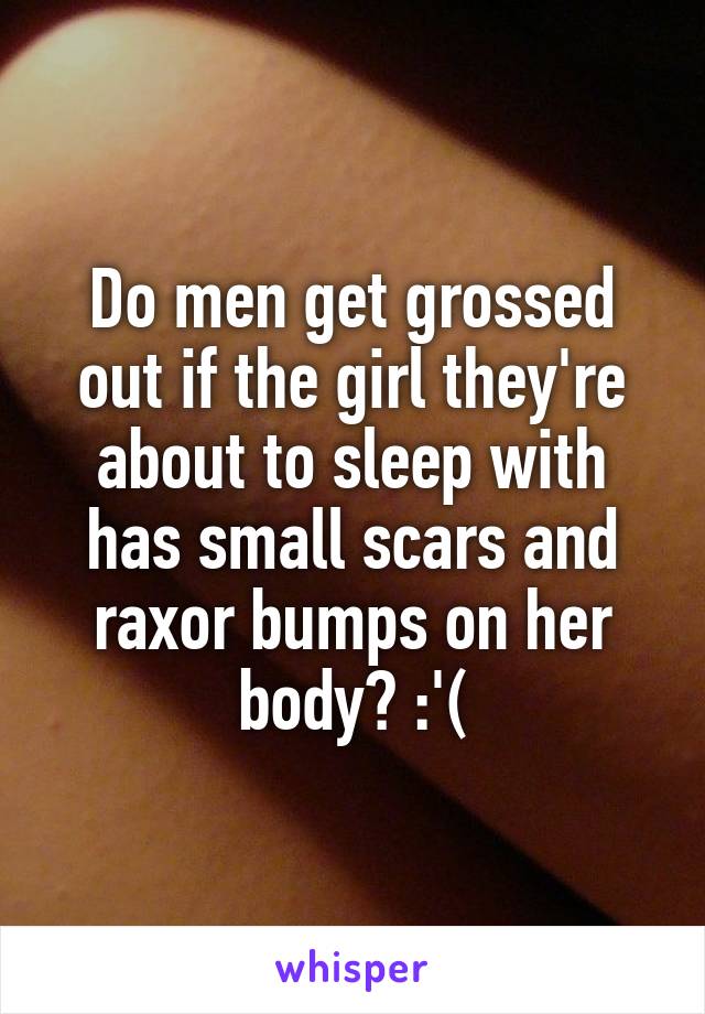 Do men get grossed out if the girl they're about to sleep with has small scars and raxor bumps on her body? :'(