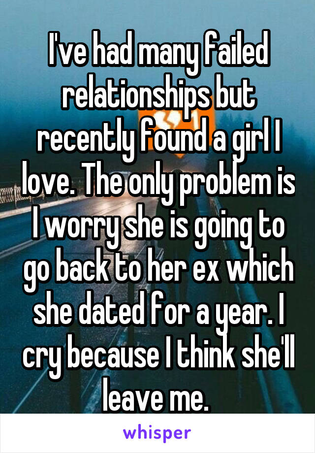 I've had many failed relationships but recently found a girl I love. The only problem is I worry she is going to go back to her ex which she dated for a year. I cry because I think she'll leave me. 