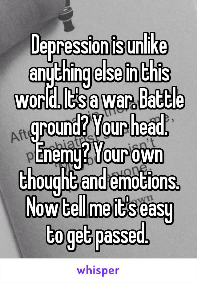 Depression is unlike anything else in this world. It's a war. Battle ground? Your head.
Enemy? Your own thought and emotions.
Now tell me it's easy to get passed. 