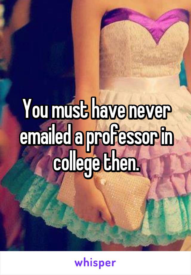 You must have never emailed a professor in college then.