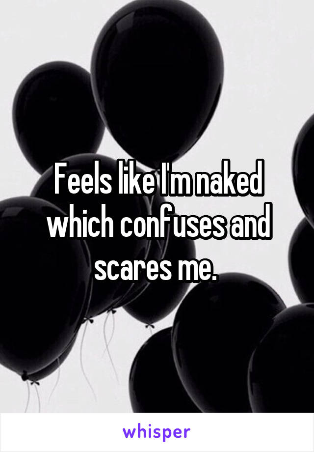 Feels like I'm naked which confuses and scares me. 