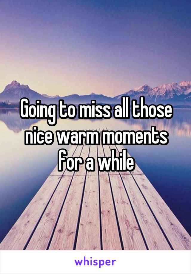 Going to miss all those nice warm moments for a while