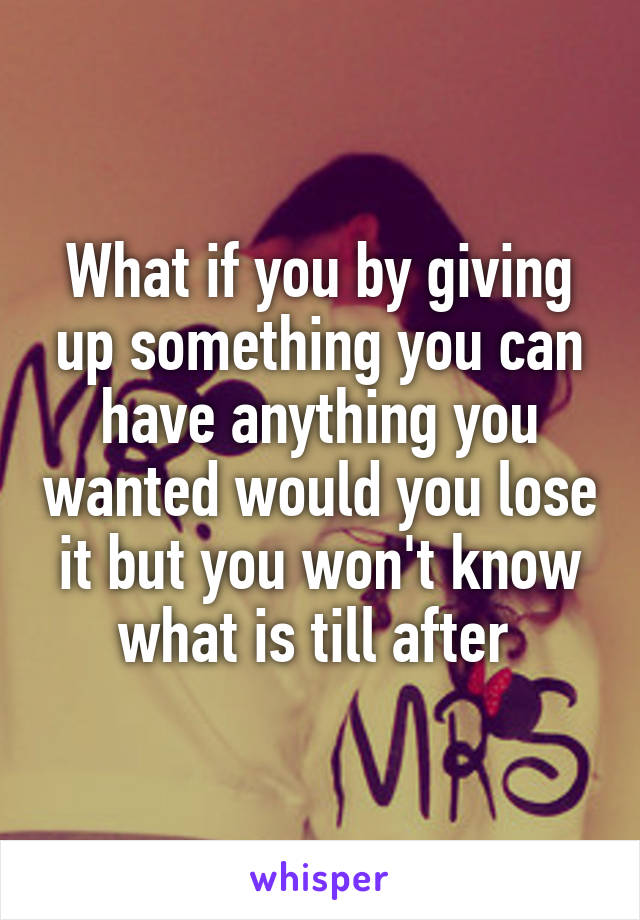 What if you by giving up something you can have anything you wanted would you lose it but you won't know what is till after 