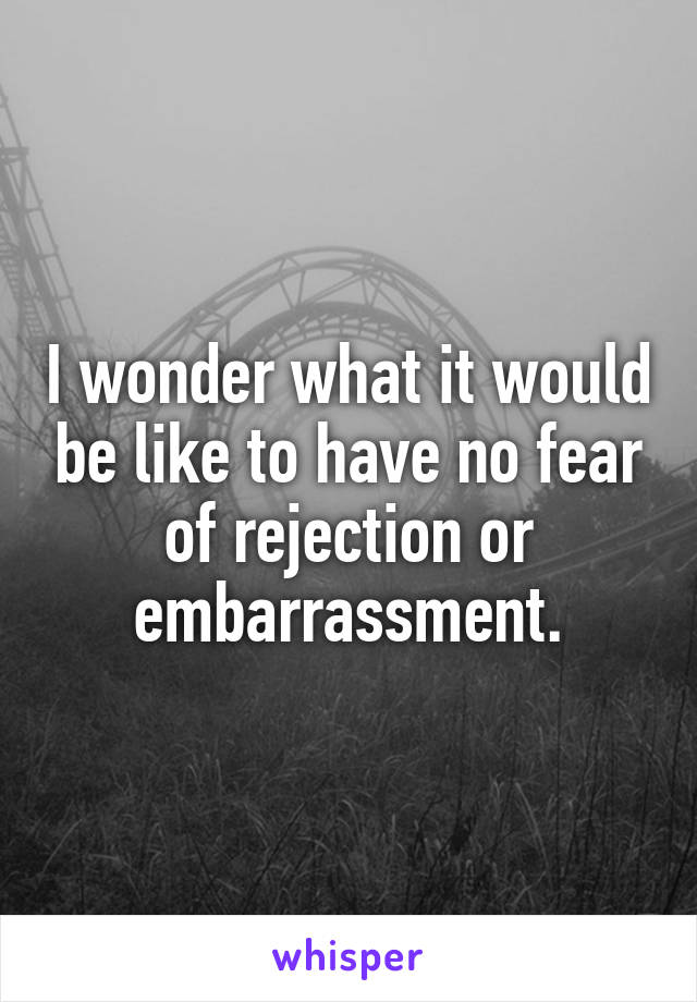 I wonder what it would be like to have no fear of rejection or embarrassment.