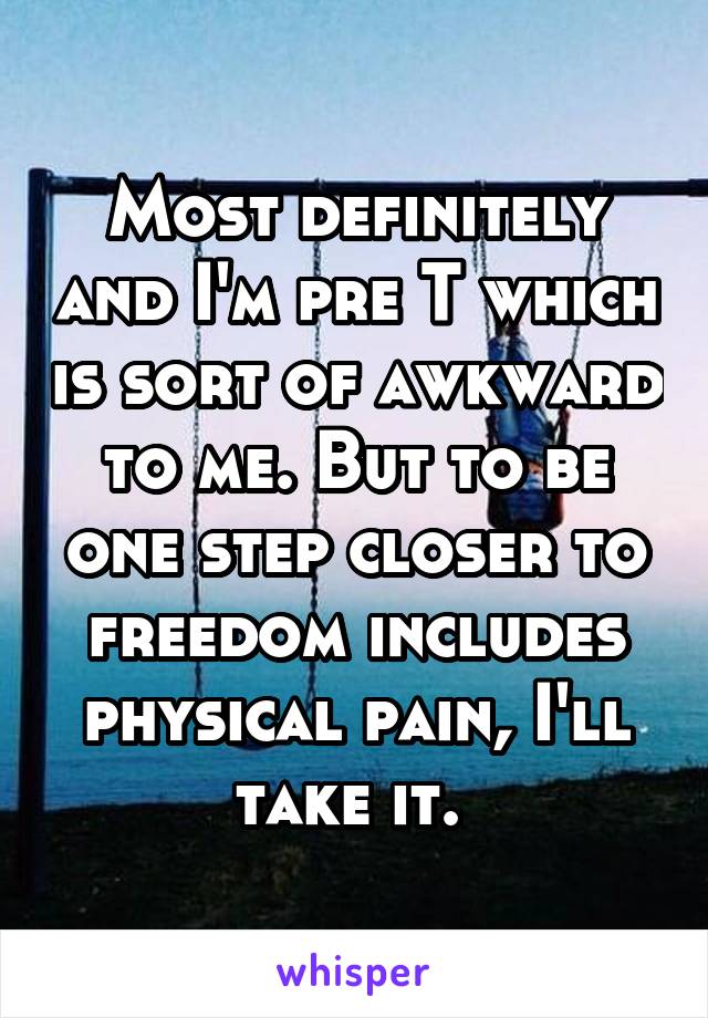 Most definitely and I'm pre T which is sort of awkward to me. But to be one step closer to freedom includes physical pain, I'll take it. 