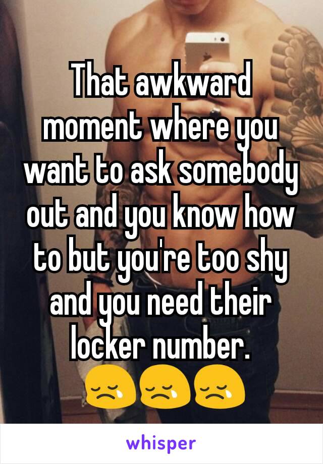 That awkward moment where you want to ask somebody out and you know how to but you're too shy and you need their locker number.
 😢😢😢