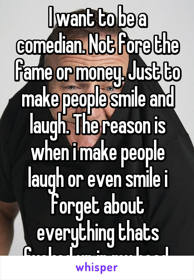 I want to be a comedian. Not fore the fame or money. Just to make people smile and laugh. The reason is when i make people laugh or even smile i forget about everything thats fucked up in my head.