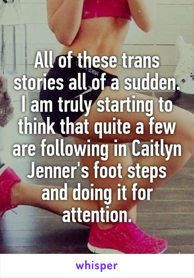 All of these trans stories all of a sudden. I am truly starting to think that quite a few are following in Caitlyn Jenner's foot steps and doing it for attention.