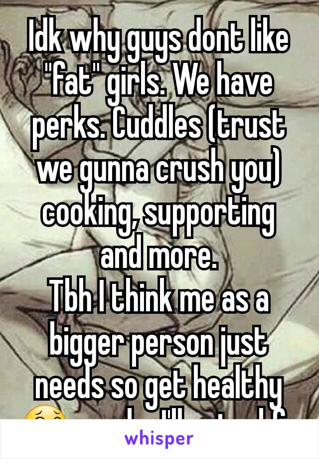 Idk why guys dont like "fat" girls. We have perks. Cuddles (trust we gunna crush you) cooking, supporting and more.
Tbh I think me as a bigger person just needs so get healthy 😂 maybe I'll get a bf. 
